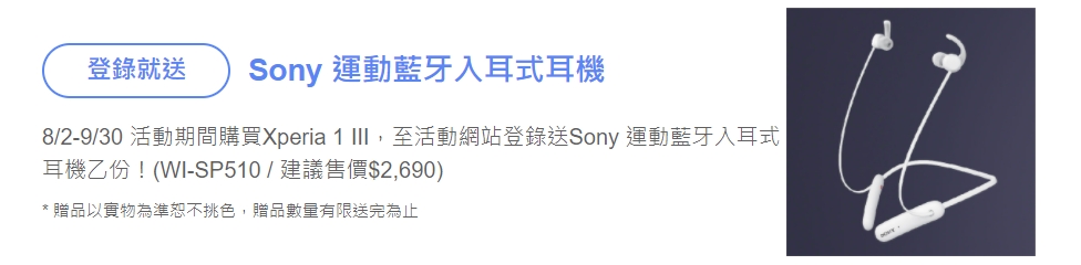 活動期間購買全新Xperia 1 III手機，並於活動時間內持續持有使用且完成開通程序，上網完成登錄資料，即可獲得「Sony運動藍牙入耳式耳機WI-SP510 」(建議售價2,690)，贈品以實物為準恕不挑色，贈品數量有限送完為止。